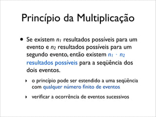 Princípio da Multiplicação
• Se existem n1 resultados possíveis para um
evento e n2 resultados possíveis para um
segundo evento, então existem n1 ⋅ n2
resultados possíveis para a seqüência dos
dois eventos.
‣ o princípio pode ser estendido a uma seqüência
com qualquer número ﬁnito de eventos
‣ veriﬁcar a ocorrência de eventos sucessivos
 