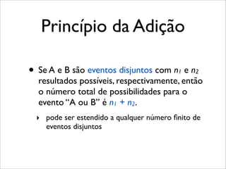 Princípio da Adição
• Se A e B são eventos disjuntos com n1 e n2
resultados possíveis, respectivamente, então
o número total de possibilidades para o
evento “A ou B” é n1 + n2.
‣ pode ser estendido a qualquer número ﬁnito de
eventos disjuntos
 