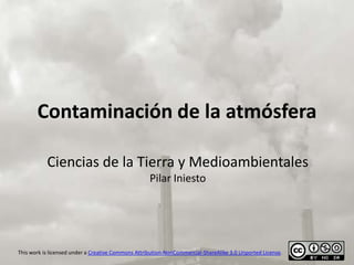Contaminación de la atmósfera

           Ciencias de la Tierra y Medioambientales
                                                    Pilar Iniesto




This work is licensed under a Creative Commons Attribution-NonCommercial-ShareAlike 3.0 Unported License.
 