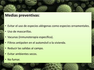 Medias preventivas:

• Evitar el uso de especies alérgenas como especies ornamentales.
• Uso de mascarillas.
• Vacunas (inmunoterapia específica).
• Filtros antipolen en el automóvil o la vivienda.
• Reducir las salidas al campo.
• Evitar ambientes secos.
• No fumar.
 