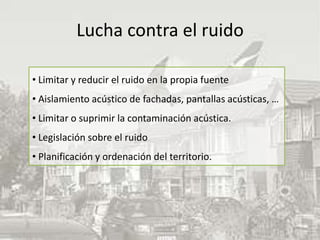 Lucha contra el ruido

• Limitar y reducir el ruido en la propia fuente
• Aislamiento acústico de fachadas, pantallas acústicas, …
• Limitar o suprimir la contaminación acústica.
• Legislación sobre el ruido
• Planificación y ordenación del territorio.
 