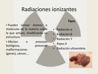 Radiaciones ionizantes
                                            Tipos
• Pueden ionizar átomos o
moléculas de la materia sobre   •   Radiación α
la que actúan, modificando su   •   Radiación β
estructura.
                                •   Radiación ϒ
• Afectan      a     procesos
                                •   Rayos X
biológicos,          provocan
malformaciones                  •   Radiación ultravioleta
(genes), cáncer, …
 