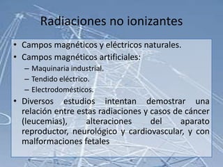Radiaciones no ionizantes
• Campos magnéticos y eléctricos naturales.
• Campos magnéticos artificiales:
  – Maquinaria industrial.
  – Tendido eléctrico.
  – Electrodomésticos.
• Diversos estudios intentan demostrar una
  relación entre estas radiaciones y casos de cáncer
  (leucemias),     alteraciones      del     aparato
  reproductor, neurológico y cardiovascular, y con
  malformaciones fetales
 