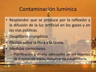 Contaminación lumínica
• Resplandor que se produce por la reflexión y
  la difusión de la luz artificial en los gases y en
  las vías públicas.
• Despilfarro energético.
• Efectos sobre la flora y la fauna.
• Medidas correctoras:
  – Planificación y diseño adecuados de los sistemas
    de iluminación viaria, monumental y publicitaria.
 