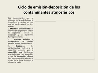 Ciclo de emisión-deposición de los
               contaminantes atmosféricos
Los contaminantes que se
difunden en la parte baja de la
troposfera, presentan un ciclo
que se puede resumir en tres
etapas:
1. Mezcla de contaminantes: se
mezclan en los primeros kms de
la troposfera         donde se
desplazan y se distribuyen
homogéneamente.
2.      Procesos químicos y
fotoquímicos:      se    pueden
generar nuevos contaminantes
3.        Deposición:         los
contaminantes vuelven a la
superficie terrestre, por la
deposición seca (fenómenos
gravitacionales y de adsorción)
o por la deposición húmeda
(los contaminantes retornan a
través de la lluvia, la nieve, la
niebla o el rocío)
 