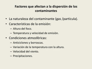 Factores que afectan a la dispersión de los
                     contaminantes

• La naturaleza del contaminante (gas /partícula).
• Características de la emisión:
   – Altura del foco.
   – Temperatura y velocidad de emisión.
• Condiciones atmosféricas:
   –   Anticiclones y borrascas.
   –   Variación de la temperatura con la altura.
   –   Velocidad del viento.
   –   Precipitaciones.
 