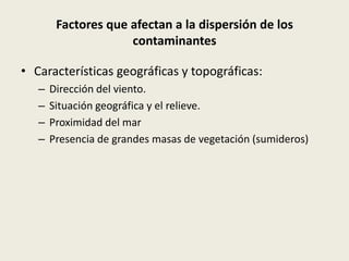 Factores que afectan a la dispersión de los
                     contaminantes

• Características geográficas y topográficas:
   –   Dirección del viento.
   –   Situación geográfica y el relieve.
   –   Proximidad del mar
   –   Presencia de grandes masas de vegetación (sumideros)
 