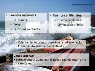 5. Partículas y aerosoles



• Fuentes naturales             • Fuentes artificiales
  – Sal marina.                    – Quema de biomasa.
  – Polvo.                         – Combustibles fósiles.
  – Partículas volcánicas.



      • Calentamiento cuando absorben la radiación solar
      • Enfriamiento al aumentar el albedo.


     Zonas urbanas:
     • Enfriamiento al aumentar el albedo cuando están en la
     alta atmósfera.
 