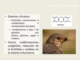 6. Dioxinas y otros compuestos orgánicos




• Dioxinas y furanos:
   – Pesticidas, conservantes, d
     esinfectantes             o
     componentes del papel.
   – combustiones a baja T de
     gasolina               con
     plomo, plásticos, papel o
     madera.
• Cáncer, malformaciones
  congénitas, reducción de
  la fertilidad y cambios en
  el sistema inmunitario.
 