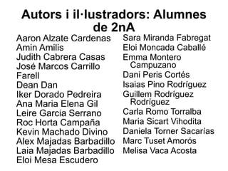 Autors i il·lustradors: Alumnes
de 2nA
Sara Miranda Fabregat
Eloi Moncada Caballé
Emma Montero
Campuzano
Dani Peris Cortés
Isaias Pino Rodríguez
Guillem Rodríguez
Rodríguez
Carla Romo Torralba
Maria Sicart Vihodita
Daniela Torner Sacarías
Marc Tuset Amorós
Melisa Vaca Acosta
Aaron Alzate Cardenas
Amin Amilis
Judith Cabrera Casas
José Marcos Carrillo
Farell
Dean Dan
Iker Dorado Pedreira
Ana Maria Elena Gil
Leire Garcia Serrano
Roc Horta Campaña
Kevin Machado Divino
Alex Majadas Barbadillo
Laia Majadas Barbadillo
Eloi Mesa Escudero