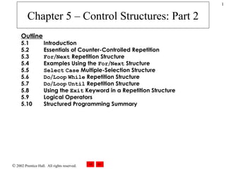 Chapter 5 – Control Structures: Part 2 Outline 5.1 Introduction 5.2   Essentials of Counter-Controlled Repetition 5.3   For / Next  Repetition Structure 5.4   Examples Using the  For / Next  Structure 5.5   Select   Case  Multiple-Selection Structure 5.6   Do / Loop   While  Repetition Structure 5.7   Do / Loop   Until  Repetition Structure 5.8 Using the  Exit  Keyword in a Repetition Structure 5.9   Logical Operators 5.10   Structured Programming Summary 
