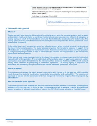 iii. Cluster (Sector) Approach
What is it?

Cluster approach is the grouping of international humanitarian actors around a humanitarian sector such as water
and sanitation, health, and shelter to coordinate the international actor response more efficiently. It recognizes a
leading agency on behalf of the international community that facilitates the coordination of a cluster/sector. The
leading agency acts as a point of reference and unique entry for the counterparts of the affected government, which
should report to the RC/HC.
At the global level, each humanitarian sector has a leading agency where principal technical instruments are
developed for humanitarian action. The cluster approach organizes the international response in support of the
affected country by covering each key humanitarian sector. It determines the division of labor and the organization
in charge of completing each task in order to better define the functions and responsibilities of the humanitarian
organizations within each sector.
At the national level, clusters/sectors should be developed in preparation for disaster response and should reflect
national reality and organization. They should include all humanitarian actors in a particular sector and contain
organizations such as the United Nations, the International Red Cross and Red Crescent Movement, and civil
society actors committed to participating in coordinated agreements. The leading agency is responsible for
establishing and maintaining strong coordination with national authorities, government, and donors.
What is its purpose?

The clusters work to support the priority actions in each sector with the goal to fill the gaps and fulfill immediate
needs through inter-sectorial coordination, responsibility, accountability, and predictability. The clusters are
organized to provide a better-coordinated and more transparent international response following requests by
affected states
Who can activate the cluster approach?

The cluster approach is the structure with which the international system responds to the request for international
assistance from the government. It should be used in preparedness as well as response; however, when additional
support is required for adequate coordination of a sector, the RC/HC will request activation of the global cluster.

CHAPTER 8

32

 