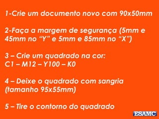 1-Crie um documento novo com 90x50mm 
2-Faça a margem de segurança (5mm e 
45mm no “Y” e 5mm e 85mm no “X”) 
3 – Crie um quadrado na cor: 
C1 – M12 – Y100 – K0 
4 – Deixe o quadrado com sangria 
(tamanho 95x55mm) 
5 – Tire o contorno do quadrado 
 