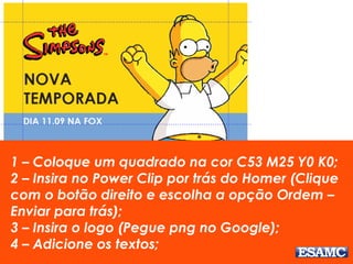 1 – Coloque um quadrado na cor C53 M25 Y0 K0; 
2 – Insira no Power Clip por trás do Homer (Clique 
com o botão direito e escolha a opção Ordem – 
Enviar para trás); 
3 – Insira o logo (Pegue png no Google); 
4 – Adicione os textos; 
 