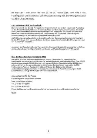 Die f.re.e 2011 findet dieses Mal vom 23. bis 27. Februar 2011, somit nicht in den
Faschingsferien und ebenfalls neu von Mittwoch bis Sonntag statt. Die Öffnungszeiten sind
von 10.00 Uhr bis 18.00 Uhr.


f.re.e – Die neue C-B-R auf einen Blick:
Die f.re.e hat sich aus der C-B-R Freizeit und Reisen entwickelt und ist die bedeutendste Ausstellung
zu den Themen Freizeit und Reisen in Süddeutschland und dem angrenzenden Ausland. Sie bietet
einen umfassenden Marktüberblick über den Freizeit- und Reisesektor und lädt die Besucher zum
Mitmachen und Ausprobieren in zahlreichen Erlebniswelten ein. Zusätzliche Unterhaltung und
Information verspricht ein abwechslungsreiches Rahmenprogramm.
Als Publikumsveranstaltung bietet sie direkte Einkaufs- und Buchungsmöglichkeiten und findet vom
23. bis 27. Februar 2011 auf dem Gelände der Neuen Messe München statt. Die Öffnungszeiten sind
von 10.00 Uhr bis 18.00 Uhr.


Aussteller- und Besucherzahlen der f.re.e sind von einem unabhängigen Wirtschaftsprüfer im Auftrag
der Gesellschaft zur Freiwilligen Kontrolle von Messe- und Ausstellungszahlen (FKM) geprüft.



Über die Messe München International (MMI)
Die Messe München International (MMI) ist mit rund 40 Fachmessen für Investitionsgüter,
Konsumgüter und Neue Technologien eine der weltweit führenden Messegesellschaften. Über 30.000
Aussteller aus mehr als 100 Ländern und mehr als zwei Millionen Besucher aus über 200 Ländern
nehmen jährlich an den Veranstaltungen in München teil. Darüber hinaus veranstaltet die MMI
Fachmessen in Asien, in Russland, im Mittleren Osten und in Südamerika. Mit sechs
Auslandsbeteiligungsgesellschaften in Europa und Asien sowie 66 Auslandsvertretungen, die 89
Länder betreuen, verfügt die MMI über ein weltweites Netzwerk.


Ansprechpartner für die Presse:
Karl Baumgartner und Susanne Stimmer
f.re.e freizeit.reisen.erholung
Tel. (+49 89) 949-20802
Fax: (+49 89) 949-20687
E-mail: karl.baumgartner@messe-muenchen.de und susanne.stimmer@messe-muenchen.de

kb/sti




                                                  2
 