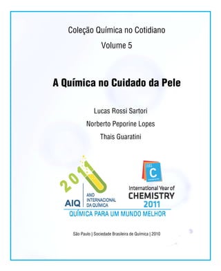 Coleção Química no Cotidiano
                    Volume 5



A Química no Cuidado da Pele

               Lucas Rossi Sartori
           Norberto Peporine Lopes
                   Thais Guaratini




    São Paulo | Sociedade Brasileira de Química | 2010
 