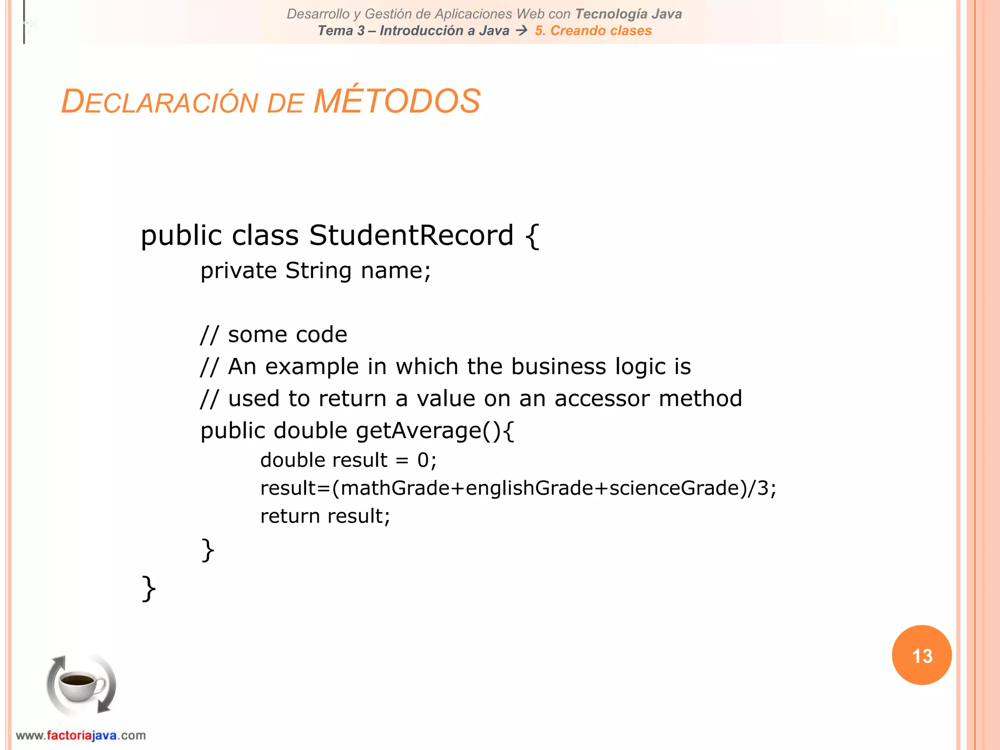 13Declaración de MÉTODOSpublic class StudentRecord {private String name;// some code// An example in which the business logic is// used to return a value on an accessor methodpublic double getAverage(){double result = 0;result=(mathGrade+englishGrade+scienceGrade)/3;return result;}}