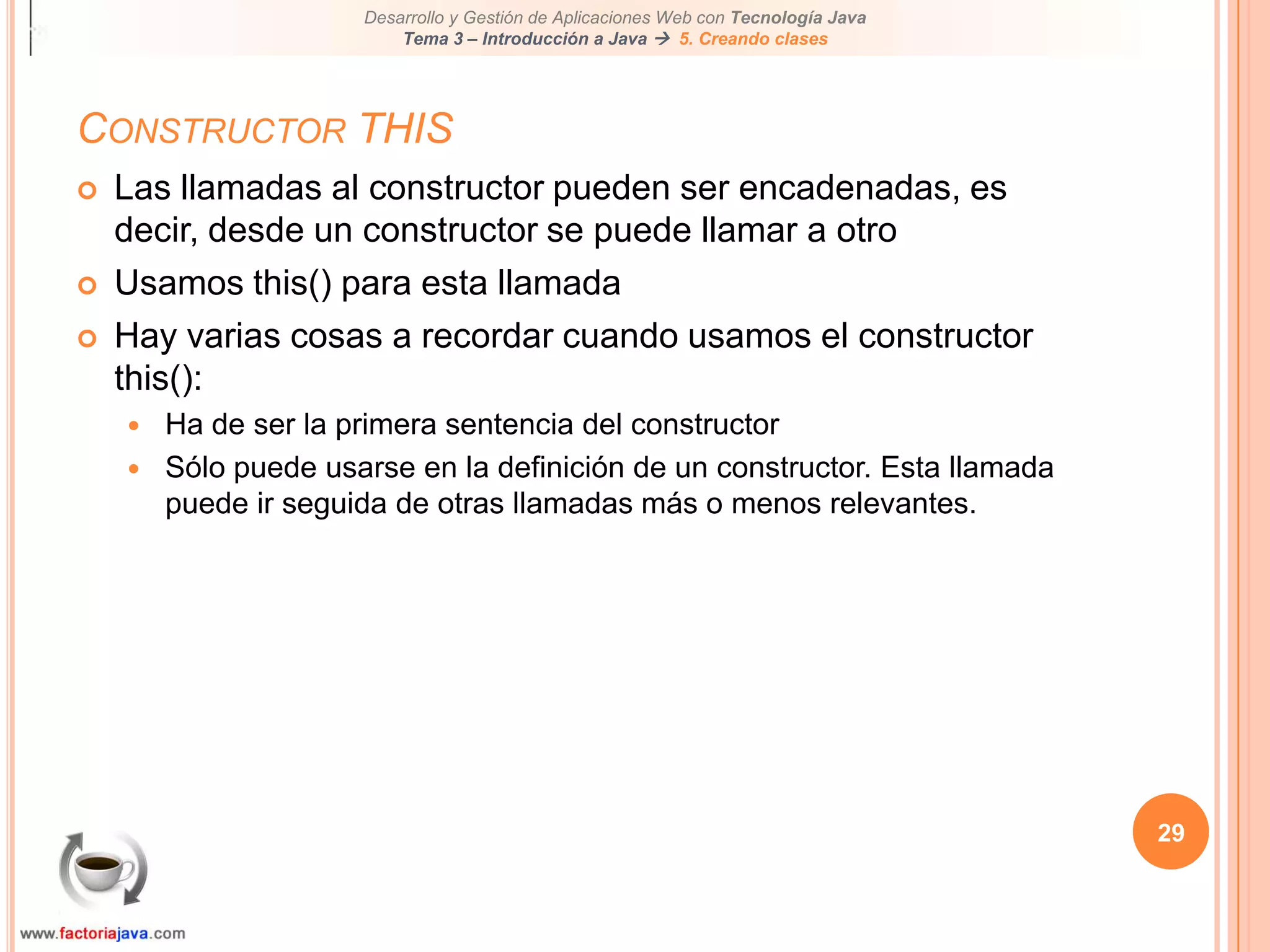 29Constructor THISLas llamadas al constructor pueden ser encadenadas, es decir, desde un constructor se puede llamar a otroUsamos this() para esta llamadaHay varias cosas a recordar cuando usamos el constructor this():Ha de ser la primera sentencia del constructorSólo puede usarse en la definición de un constructor. Esta llamada puede ir seguida de otras llamadas más o menos relevantes.