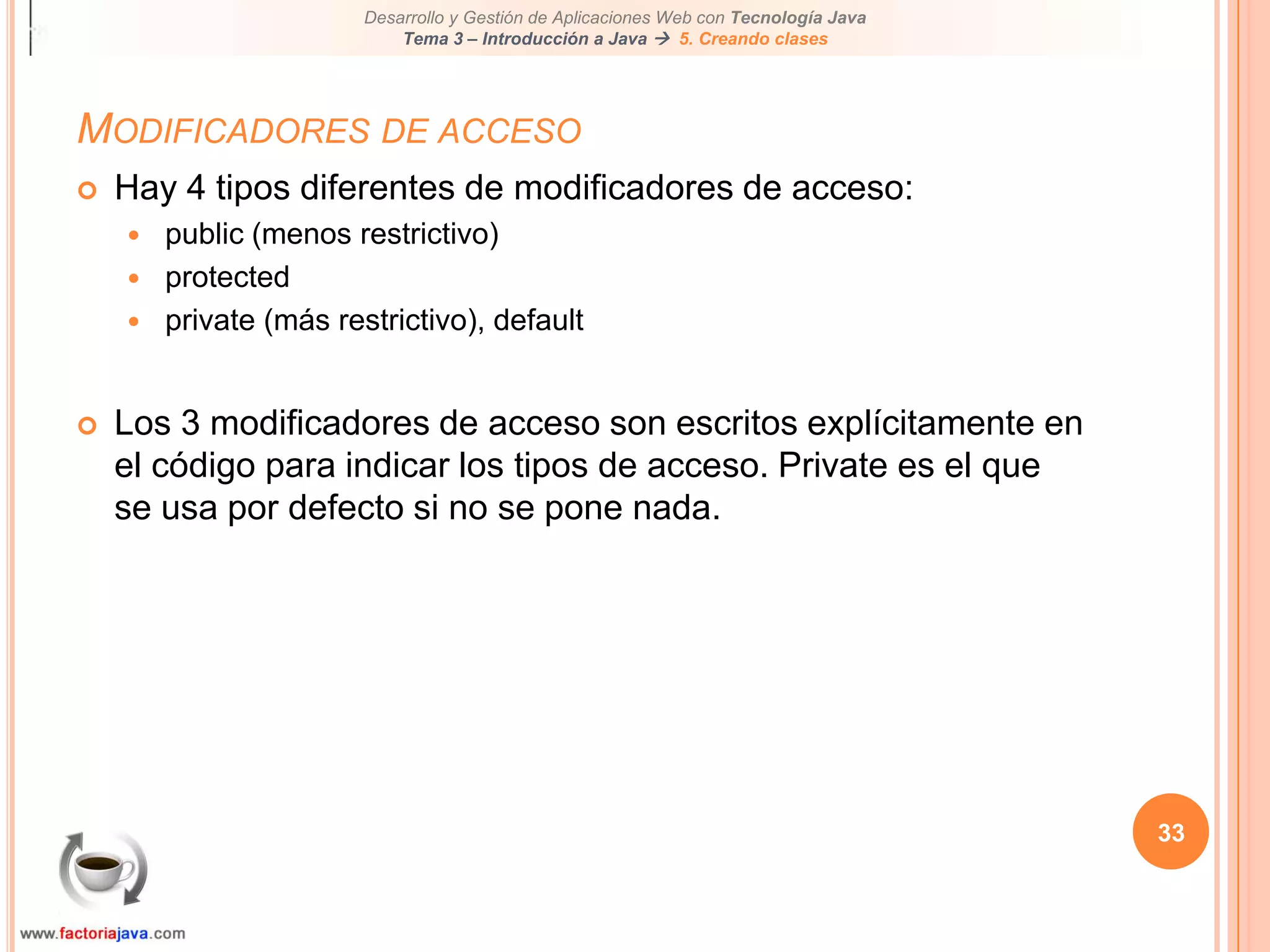 33Modificadores de accesoHay 4 tipos diferentes de modificadores de acceso:public (menos restrictivo)protectedprivate (más restrictivo), defaultLos 3 modificadores de acceso son escritos explícitamente en el código para indicar los tipos de acceso. Private es el que se usa por defecto si no se pone nada.