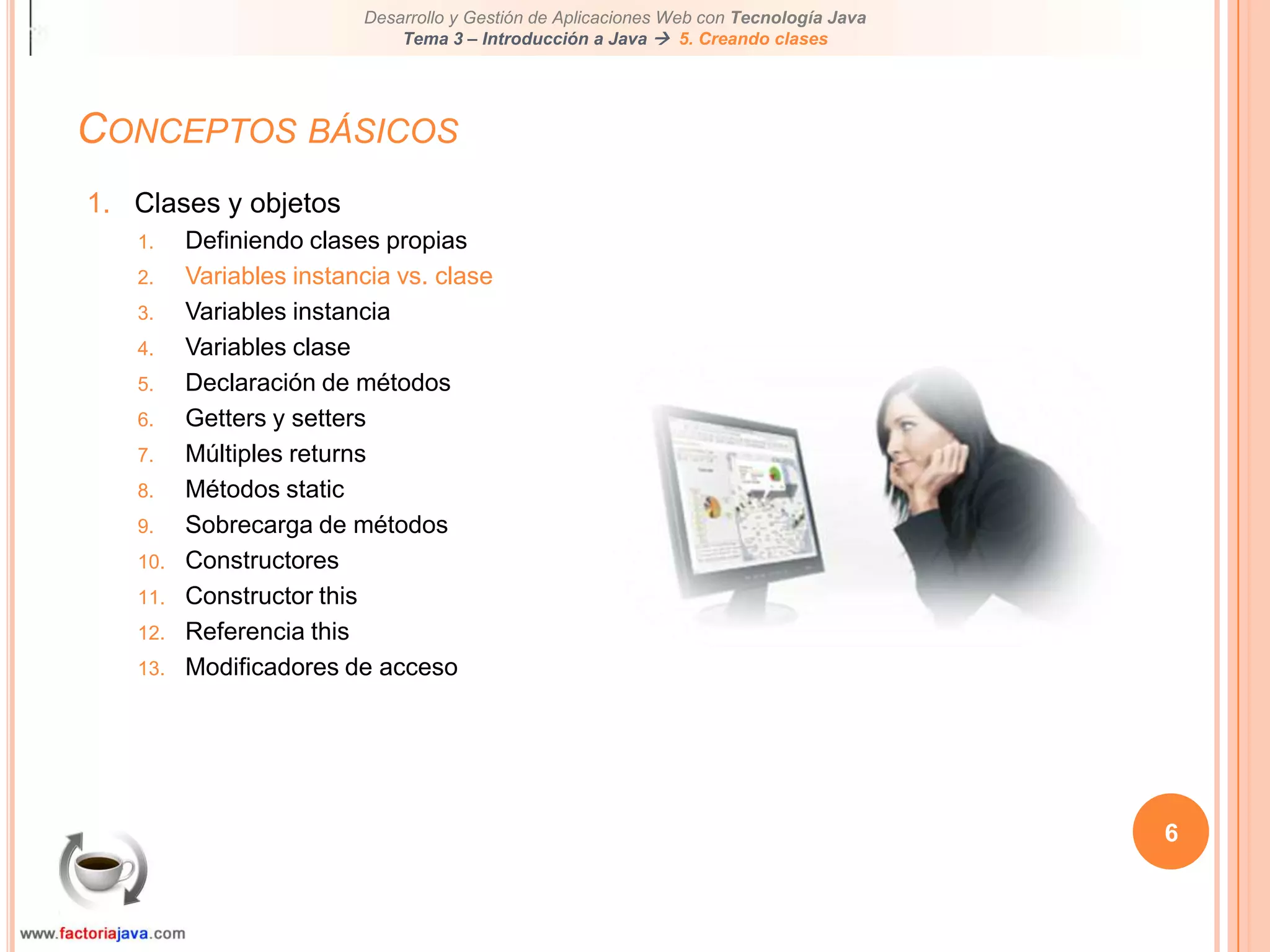 Conceptos básicos6Clases y objetosDefiniendo clases propiasVariables instancia vs. claseVariables instanciaVariables claseDeclaración de métodosGetters y settersMúltiples returnsMétodos staticSobrecarga de métodosConstructoresConstructor thisReferencia thisModificadores de acceso