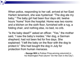 When police, responding to her call, arrived at her East
Harlem tenement, she was hysterical: “The dog ate my
baby.” The baby girl had been four days old, twelve
hours “home” from the hospital. Home was two rooms
and a kitchen on the sixth floor, furnished with a rug, a
folding chair, and nothing else, no bed, no crib.
“Is the baby dead?” asked an officer. “Yes,” the mother
said, “I saw the baby’s insides.” Her dog, a German
shepherd, had not been fed for five days. She
explained: “I left the baby on the floor with the dog to
protect it.” She had bought the dog in July for
protection from human menaces.
- George Will (a Pulitzer Prize-winning columnist) in
his Washington Post column “On Her Own in the City”)
 