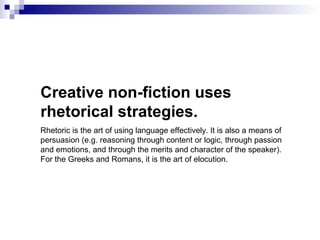 Creative non-fiction uses
rhetorical strategies.
Rhetoric is the art of using language effectively. It is also a means of
persuasion (e.g. reasoning through content or logic, through passion
and emotions, and through the merits and character of the speaker).
For the Greeks and Romans, it is the art of elocution.
 