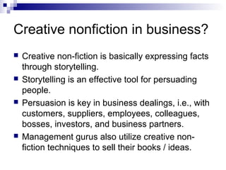 Creative nonfiction in business?
 Creative non-fiction is basically expressing facts
through storytelling.
 Storytelling is an effective tool for persuading
people.
 Persuasion is key in business dealings, i.e., with
customers, suppliers, employees, colleagues,
bosses, investors, and business partners.
 Management gurus also utilize creative non-
fiction techniques to sell their books / ideas.
 