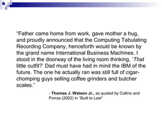 “Father came home from work, gave mother a hug,
and proudly announced that the Computing Tabulating
Recording Company, henceforth would be known by
the grand name International Business Machines. I
stood in the doorway of the living room thinking, ‘That
little outfit?’ Dad must have had in mind the IBM of the
future. The one he actually ran was still full of cigar-
chomping guys selling coffee grinders and butcher
scales.”
- Thomas J. Watson Jr., as quoted by Collins and
Porras (2002) in “Built to Last”
 