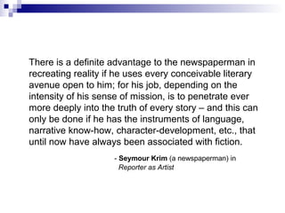 There is a definite advantage to the newspaperman in
recreating reality if he uses every conceivable literary
avenue open to him; for his job, depending on the
intensity of his sense of mission, is to penetrate ever
more deeply into the truth of every story – and this can
only be done if he has the instruments of language,
narrative know-how, character-development, etc., that
until now have always been associated with fiction.
- Seymour Krim (a newspaperman) in
Reporter as Artist
 