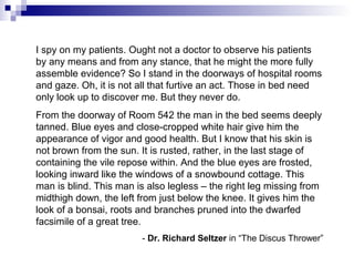 I spy on my patients. Ought not a doctor to observe his patients
by any means and from any stance, that he might the more fully
assemble evidence? So I stand in the doorways of hospital rooms
and gaze. Oh, it is not all that furtive an act. Those in bed need
only look up to discover me. But they never do.
From the doorway of Room 542 the man in the bed seems deeply
tanned. Blue eyes and close-cropped white hair give him the
appearance of vigor and good health. But I know that his skin is
not brown from the sun. It is rusted, rather, in the last stage of
containing the vile repose within. And the blue eyes are frosted,
looking inward like the windows of a snowbound cottage. This
man is blind. This man is also legless – the right leg missing from
midthigh down, the left from just below the knee. It gives him the
look of a bonsai, roots and branches pruned into the dwarfed
facsimile of a great tree.
- Dr. Richard Seltzer in “The Discus Thrower”
 