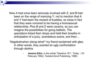 Now A had once been seriously involved with Z, and B had
been on the verge of marrying Y, not to mention that A
and Y had been the closest of buddies, so close in fact
that they were rumored to be having a homosexual
relationship. Plus B and Z were cousins, so you can
imagine the possibilities for going ballistic. The
spectators licked their chops and held their breaths in
anticipation of a juicy, scandalous scene, and then…
“Nagdedmahan silang lahat!” my friend exclaimed with glee.
In other words, they averted an ugly confrontation
through dedma.
- Jessica Zafra, in the article “Deadma 101”, Today (10
February 1994); Twisted (Anvil Publishing, 1996)
 