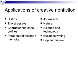 Applications of creative nonfiction
 History
 Travel essays
 Character sketches /
profiles
 Personal reflections /
memoirs
 Journalism
 Nature
 Science and
technology
 Business writing
 Popular culture
 