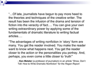 “…Of late, journalists have begun to pay more heed to
the theories and techniques of the creative writer. The
result has been the infusion of the drama and tension of
fiction into the veracity of fact…. You can give your own
writing extraordinary power by applying some of the
fundamentals of dramatic literature to writing factual
articles….
“The advantages of writing nonfiction in ‘story’ form are
many. You get the reader involved. You make the reader
want to know what happens next. You get the reader
closer to the action or the personalities you portray. And,
perhaps, you even come a little closer to ‘truth’”
- Ken Metzler (a professor of journalism) in an article “Show, Don’t
Tell: How to Write Dramatic Nonfiction” for the Ragan Report
 