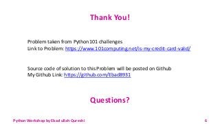 Thank You!
Problem taken from Python101 challenges
Link to Problem: https://www.101computing.net/is-my-credit-card-valid/
Source code of solution to this Problem will be posted on Github
My Github Link: https://github.com/Ebad8931
Questions?
Python Workshop by Ebad ullah Qureshi 6
 