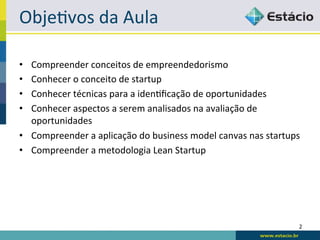 Obje<vos	
  da	
  Aula	
  

•  Compreender	
  conceitos	
  de	
  empreendedorismo	
  
•  Conhecer	
  o	
  conceito	
  de	
  startup	
  
•  Conhecer	
  técnicas	
  para	
  a	
  iden<ﬁcação	
  de	
  oportunidades	
  
•  Conhecer	
  aspectos	
  a	
  serem	
  analisados	
  na	
  avaliação	
  de	
  
   oportunidades	
  
•  Compreender	
  a	
  aplicação	
  do	
  business	
  model	
  canvas	
  nas	
  startups	
  
•  Compreender	
  a	
  metodologia	
  Lean	
  Startup	
  




                                                                                          2	
  
 