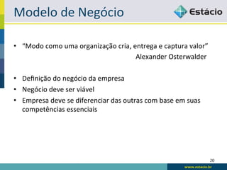Modelo	
  de	
  Negócio	
  

•  “Modo	
  como	
  uma	
  organização	
  cria,	
  entrega	
  e	
  captura	
  valor”	
  	
  
        	
      	
            	
        	
         	
  	
  	
  	
  	
  	
  Alexander	
  Osterwalder	
  
	
  
•  Deﬁnição	
  do	
  negócio	
  da	
  empresa	
  
•  Negócio	
  deve	
  ser	
  viável	
  
•  Empresa	
  deve	
  se	
  diferenciar	
  das	
  outras	
  com	
  base	
  em	
  suas	
  
     competências	
  essenciais	
  




                                                                                                      20	
  
 