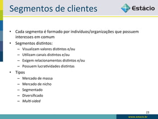 Segmentos	
  de	
  clientes	
  

•  Cada	
  segmento	
  é	
  formado	
  por	
  indivíduos/organizações	
  que	
  possuem	
  
   interesses	
  em	
  comum	
  
•  Segmentos	
  dis<ntos:	
  
     –    Visualizam	
  valores	
  dis<ntos	
  e/ou	
  
     –    U<lizam	
  canais	
  dis<ntos	
  e/ou	
  
     –    Exigem	
  relacionamentos	
  dis<ntos	
  e/ou	
  
     –    Possuem	
  lucra<vidades	
  dis<ntas	
  
•  Tipos	
  
     –    Mercado	
  de	
  massa	
  
     –    Mercado	
  de	
  nicho	
  
     –    Segmentado	
  
     –    Diversiﬁcado	
  
     –    Mul$-­‐sided	
  

                                                                                              23	
  
 