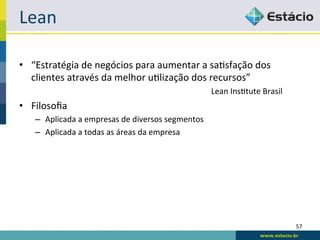 Lean	
  

•  “Estratégia	
  de	
  negócios	
  para	
  aumentar	
  a	
  sa<sfação	
  dos	
  
   clientes	
  através	
  da	
  melhor	
  u<lização	
  dos	
  recursos”	
  
          	
         	
          	
          	
          	
            	
  Lean	
  Ins<tute	
  Brasil	
  
•  Filosoﬁa	
  
     –  Aplicada	
  a	
  empresas	
  de	
  diversos	
  segmentos	
  
     –  Aplicada	
  a	
  todas	
  as	
  áreas	
  da	
  empresa	
  




                                                                                                            57	
  
 
