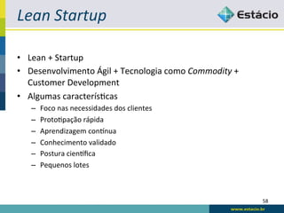 Lean	
  Startup	
  

•  Lean	
  +	
  Startup	
  
•  Desenvolvimento	
  Ágil	
  +	
  Tecnologia	
  como	
  Commodity	
  +	
  
   Customer	
  Development	
  
•  Algumas	
  caracterís<cas	
  
    –    Foco	
  nas	
  necessidades	
  dos	
  clientes	
  
    –    Proto<pação	
  rápida	
  
    –    Aprendizagem	
  con|nua	
  
    –    Conhecimento	
  validado	
  
    –    Postura	
  cien|ﬁca	
  
    –    Pequenos	
  lotes	
  



                                                                              58	
  
 