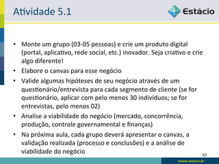 A<vidade	
  5.1	
  

•  Monte	
  um	
  grupo	
  (03-­‐05	
  pessoas)	
  e	
  crie	
  um	
  produto	
  digital	
  
   (portal,	
  aplica<vo,	
  rede	
  social,	
  etc.)	
  inovador.	
  Seja	
  cria<vo	
  e	
  crie	
  
   algo	
  diferente!	
  
•  Elabore	
  o	
  canvas	
  para	
  esse	
  negócio	
  
•  Valide	
  algumas	
  hipóteses	
  de	
  seu	
  negócio	
  através	
  de	
  um	
  
   ques<onário/entrevista	
  para	
  cada	
  segmento	
  de	
  cliente	
  (se	
  for	
  
   ques<onário,	
  aplicar	
  com	
  pelo	
  menos	
  30	
  indivíduos;	
  se	
  for	
  
   entrevistas,	
  pelo	
  menos	
  02)	
  
•  Analise	
  a	
  viabilidade	
  do	
  negócio	
  (mercado,	
  concorrência,	
  
   produção,	
  controle	
  governamental	
  e	
  ﬁnanças)	
  
•  Na	
  próxima	
  aula,	
  cada	
  grupo	
  deverá	
  apresentar	
  o	
  canvas,	
  a	
  
   validação	
  realizada	
  (processo	
  e	
  conclusões)	
  e	
  a	
  análise	
  de	
  
   viabilidade	
  do	
  negócio	
                                                                 63	
  
 