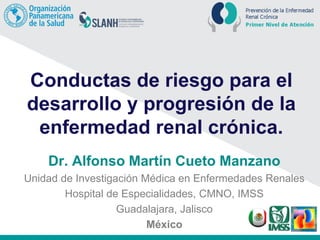 Conductas de riesgo para el
desarrollo y progresión de la
enfermedad renal crónica.
Dr. Alfonso Martín Cueto Manzano
Unidad de Investigación Médica en Enfermedades Renales
Hospital de Especialidades, CMNO, IMSS
Guadalajara, Jalisco
México
 