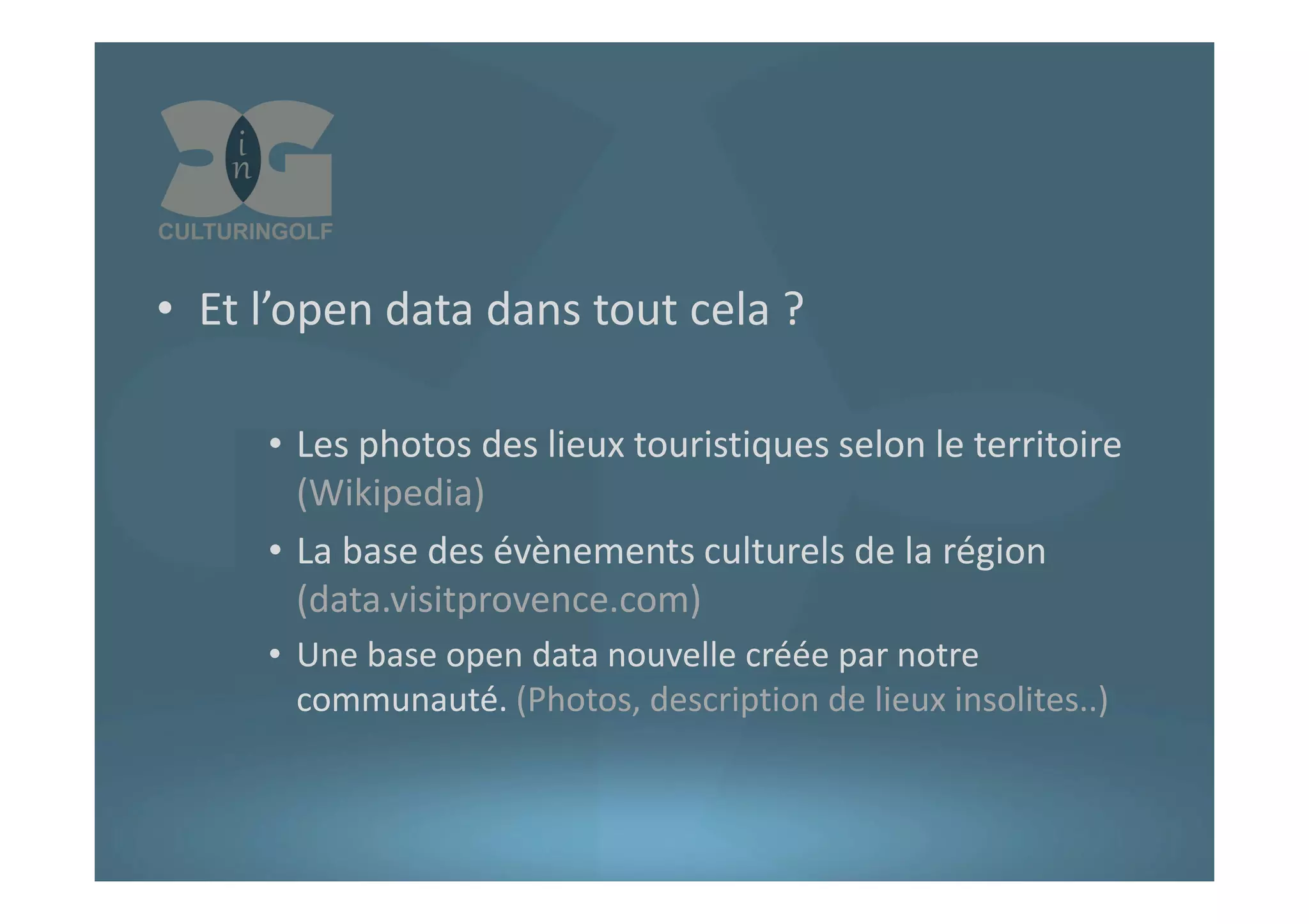 • Et l’open data dans tout cela ?
• Les photos des lieux touristiques selon le territoire
(Wikipedia)
• La base des évènements culturels de la région
(data.visitprovence.com)
• Une base open data nouvelle créée par notre
communauté. (Photos, description de lieux insolites..)