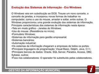 Evolução dos Sistemas de Informação - Era Windows

 O Windows veio em substituição ao DOS. Trouxe um novo conceito, o
 conceito de janelas, e incorporou novas formas de trabalhar no
 computador, como o uso do mouse, arrastar e soltar, entre outras. O
 Windows proporcionou uma grande evolução dos sistemas de informação.
 Principais características dos sistemas de informação nesta época:
 •Tela em modo gráfico - Janelas do Windows;
 •Uso do mouse. (Resistência no início);
 •Formulário Windows;
 •Sistemas de informação para gestão empresarial;
 •Sistemas bancários;
 •Automação industrial;
 •Os sistemas de informação chegaram a empresas de todos os portes;
 •Principais linguagens de programação: Visual Basic, Delphi, Java, C++;
 •Principais bancos de dados: Oracle, SQL Server, Paradox, Access, DB2,
 Sybase, outros;
 •Foco nos colaboradores: O operador foi substituído pelos colaboradores.




GESTÃO DA INFORMAÇÃO MUNICIPAL
 