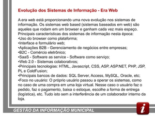 Evolução dos Sistemas de Informação - Era Web

 A era web está proporcionando uma nova evolução nos sistemas de
 informação. Os sistemas web based (sistemas baseados em web) são
 aqueles que rodam em um browser e ganham cada vez mais espaço.
 Principais características dos sistemas de informação nesta época:
 •Uso do browser como plataforma;
 •Interface e formulário web;
 •Aplicações B2B - Gerenciamento de negócios entre empresas;
 •B2C - Comércio eletrônico;
 •SaaS - Software as service - Software como serviço;
 •Web 2.0 - Sistemas colaborativos;
 •Principais tecnologias: HTML, Javascript, CSS, ASP, ASP.NET, PHP, JSP,
 PL e ColdFusion;
 •Principais bancos de dados: SQL Server, Access, MySQL, Oracle, etc;
 •Foco no usuário: O próprio usuário passou a operar os sistemas, como
 no caso de uma compra em uma loja virtual. Nesse caso o usuário faz o
 pedido, faz o pagamento, baixa o estoque, escolhe a forma de entrega
 (logística), etc. Tudo isto sem a interferência de um colaborador interno da
 loja.


GESTÃO DA INFORMAÇÃO MUNICIPAL
 