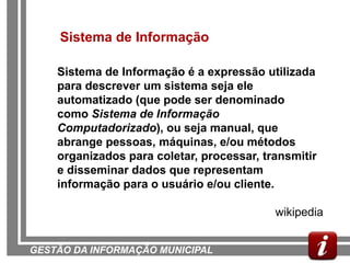 Sistema de Informação

    Sistema de Informação é a expressão utilizada
    para descrever um sistema seja ele
    automatizado (que pode ser denominado
    como Sistema de Informação
    Computadorizado), ou seja manual, que
    abrange pessoas, máquinas, e/ou métodos
    organizados para coletar, processar, transmitir
    e disseminar dados que representam
    informação para o usuário e/ou cliente.

                                           wikipedia


GESTÃO DA INFORMAÇÃO MUNICIPAL
 