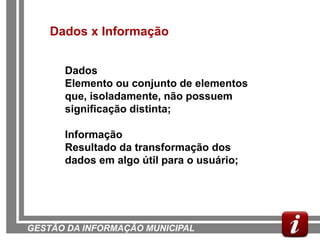 Dados x Informação


      Dados
      Elemento ou conjunto de elementos
      que, isoladamente, não possuem
      significação distinta;

      Informação
      Resultado da transformação dos
      dados em algo útil para o usuário;




GESTÃO DA INFORMAÇÃO MUNICIPAL
 
