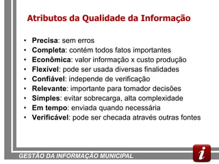 Atributos da Qualidade da Informação

 •    Precisa: sem erros
 •    Completa: contém todos fatos importantes
 •    Econômica: valor informação x custo produção
 •    Flexível: pode ser usada diversas finalidades
 •    Confiável: independe de verificação
 •    Relevante: importante para tomador decisões
 •    Simples: evitar sobrecarga, alta complexidade
 •    Em tempo: enviada quando necessária
 •    Verificável: pode ser checada através outras fontes




GESTÃO DA INFORMAÇÃO MUNICIPAL
 