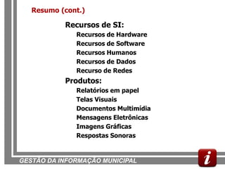Resumo (cont.)

           Recursos de SI:
              Recursos de Hardware
              Recursos de Software
              Recursos Humanos
              Recursos de Dados
              Recurso de Redes
           Produtos:
              Relatórios em papel
              Telas Visuais
              Documentos Multimídia
              Mensagens Eletrônicas
              Imagens Gráficas
              Respostas Sonoras


GESTÃO DA INFORMAÇÃO MUNICIPAL
 