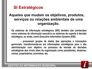 SI Estratégicos
Aqueles que mudam os objetivos, produtos,
  serviços ou relações ambientais de uma
                organização.
  Os sistemas de informação estratégicos (SIE) também são conhecidos
  como sistemas de informação executiva ou sistemas de suporte à decisão
  estratégica, ou ainda, como Executive Information Systens (EIS).
           - processam grupos de dados das operações e transações
  gerenciais, transformando-os em informações estratégicas para a alta
  administração com objetivo no processo de tomada de decisões
  estratégicas dos níveis altos da organização como presidentes, diretores,
  sócios, proprietários, acionistas, etc.



                                                                         27
GESTÃO DA INFORMAÇÃO MUNICIPAL
 
