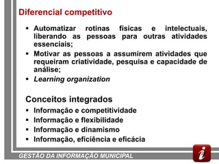 Diferencial competitivo
  Automatizar rotinas físicas e intelectuais,
   liberando as pessoas para outras atividades
   essenciais;
  Motivar as pessoas a assumirem atividades que
   requeiram criatividade, pesquisa e capacidade de
   análise;
  Learning organization

 Conceitos integrados
    Informação e competitividade
    Informação e flexibilidade
    Informação e dinamismo
    Informação, eficiência e eficácia
                                                 28
GESTÃO DA INFORMAÇÃO MUNICIPAL
 